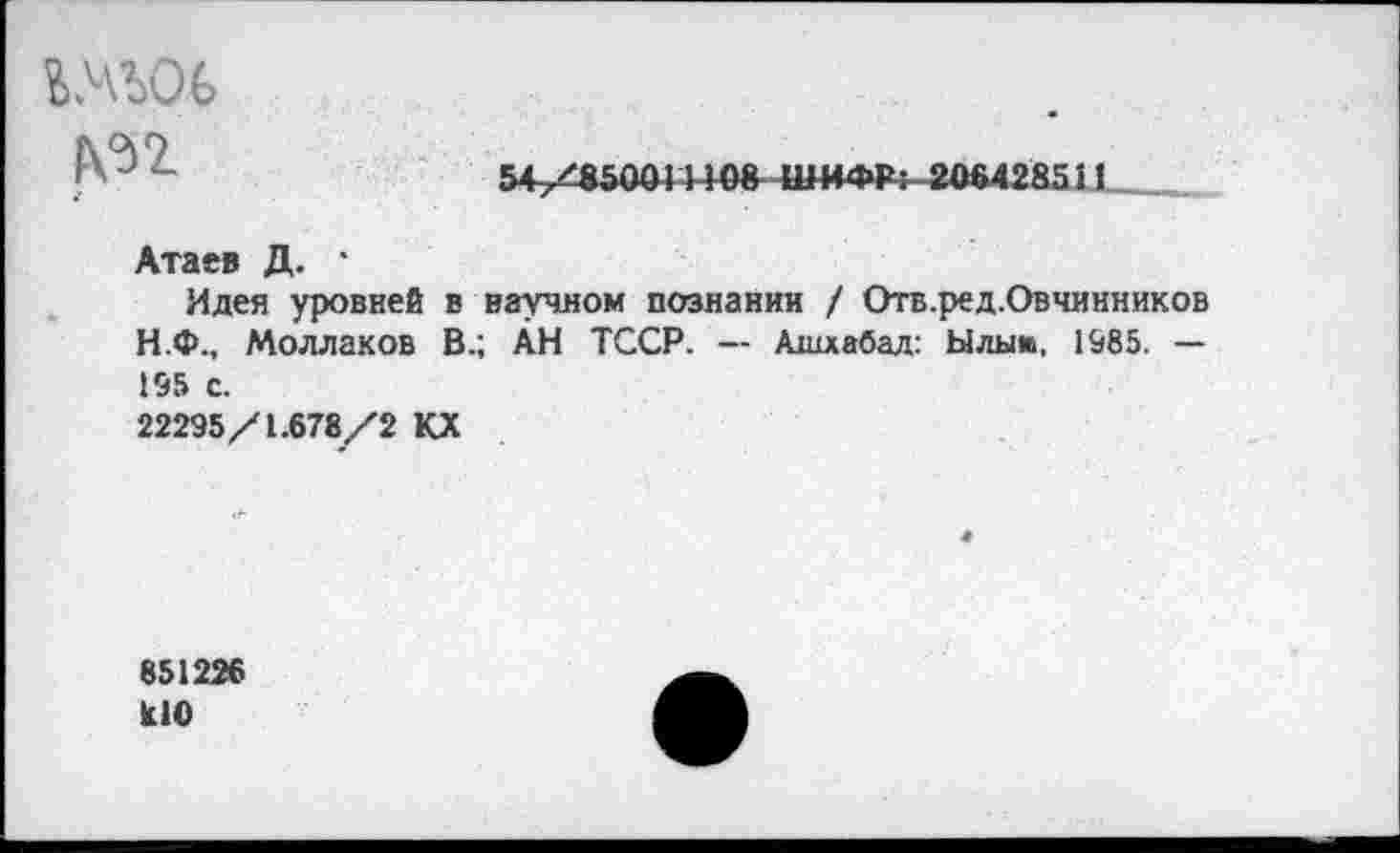 ﻿54/8500! ИОН ШИФР: 206428511
гм'ьос
Атаев Д. ‘
Идея уровней в научном познании / Отв.ред.Овчннников Н.Ф., Моллаков В.; ÄH ТССР. — Ашхабад: Ылыш, 1985. — 195 с.
22295/1.678/2 КХ
851226 U0